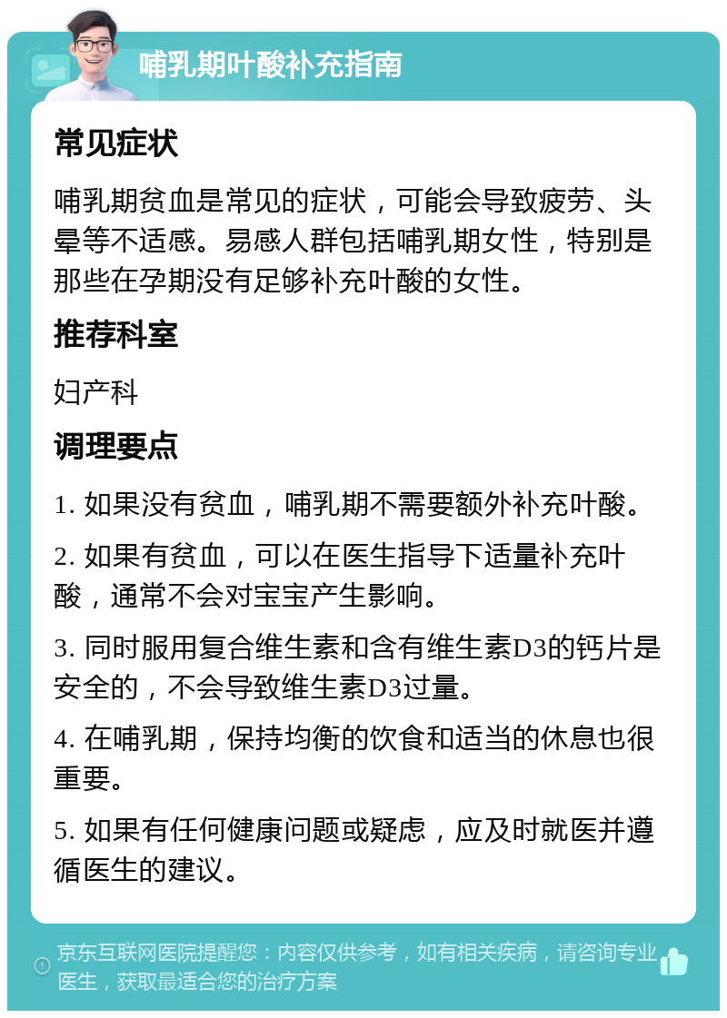 哺乳期叶酸补充指南 常见症状 哺乳期贫血是常见的症状，可能会导致疲劳、头晕等不适感。易感人群包括哺乳期女性，特别是那些在孕期没有足够补充叶酸的女性。 推荐科室 妇产科 调理要点 1. 如果没有贫血，哺乳期不需要额外补充叶酸。 2. 如果有贫血，可以在医生指导下适量补充叶酸，通常不会对宝宝产生影响。 3. 同时服用复合维生素和含有维生素D3的钙片是安全的，不会导致维生素D3过量。 4. 在哺乳期，保持均衡的饮食和适当的休息也很重要。 5. 如果有任何健康问题或疑虑，应及时就医并遵循医生的建议。