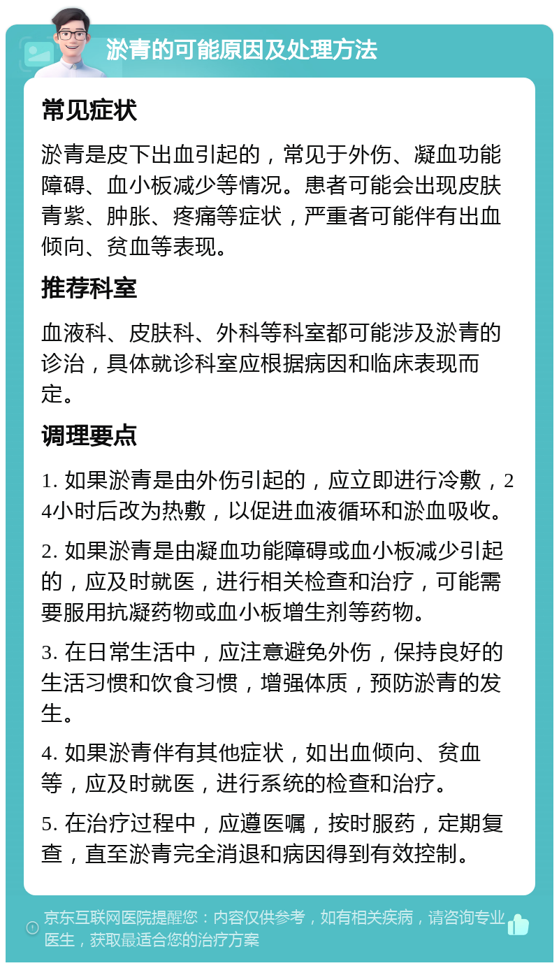 淤青的可能原因及处理方法 常见症状 淤青是皮下出血引起的，常见于外伤、凝血功能障碍、血小板减少等情况。患者可能会出现皮肤青紫、肿胀、疼痛等症状，严重者可能伴有出血倾向、贫血等表现。 推荐科室 血液科、皮肤科、外科等科室都可能涉及淤青的诊治，具体就诊科室应根据病因和临床表现而定。 调理要点 1. 如果淤青是由外伤引起的，应立即进行冷敷，24小时后改为热敷，以促进血液循环和淤血吸收。 2. 如果淤青是由凝血功能障碍或血小板减少引起的，应及时就医，进行相关检查和治疗，可能需要服用抗凝药物或血小板增生剂等药物。 3. 在日常生活中，应注意避免外伤，保持良好的生活习惯和饮食习惯，增强体质，预防淤青的发生。 4. 如果淤青伴有其他症状，如出血倾向、贫血等，应及时就医，进行系统的检查和治疗。 5. 在治疗过程中，应遵医嘱，按时服药，定期复查，直至淤青完全消退和病因得到有效控制。