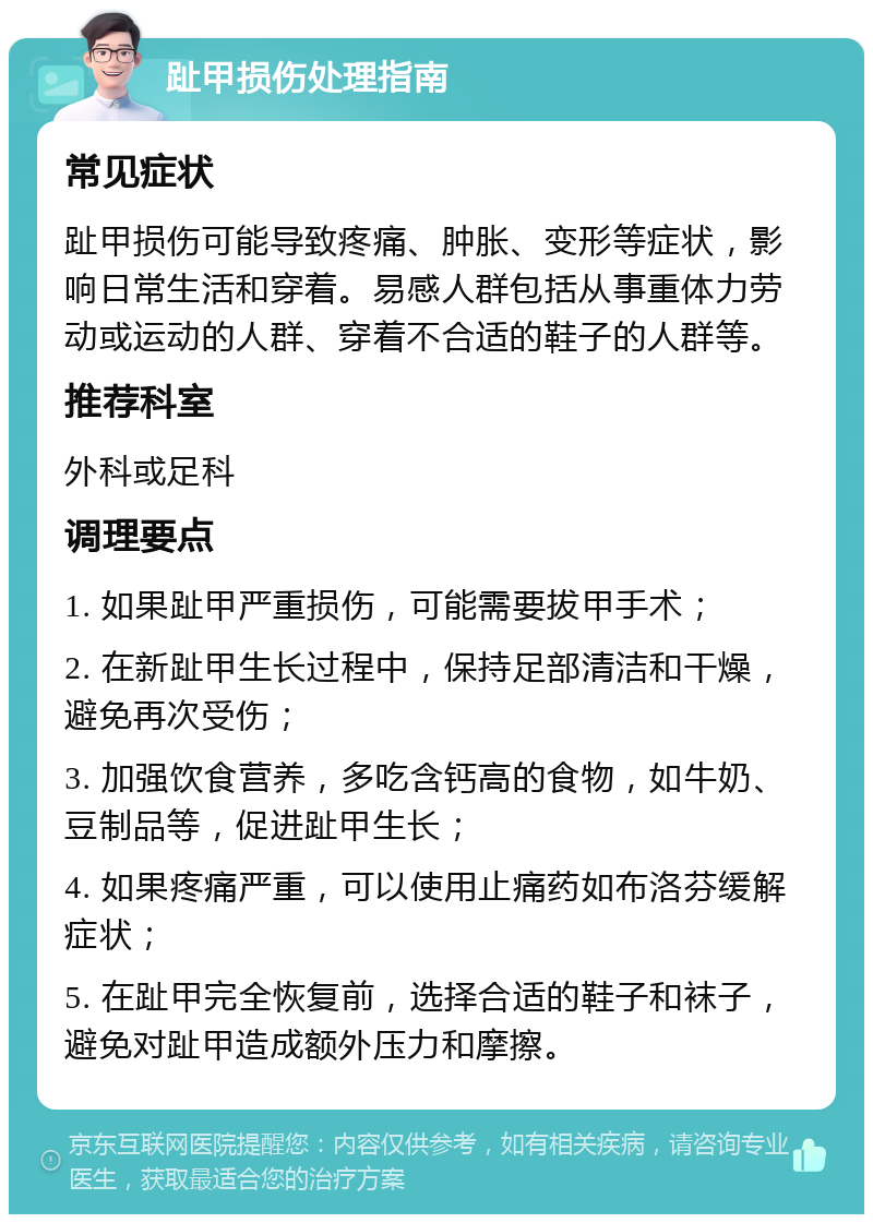 趾甲损伤处理指南 常见症状 趾甲损伤可能导致疼痛、肿胀、变形等症状，影响日常生活和穿着。易感人群包括从事重体力劳动或运动的人群、穿着不合适的鞋子的人群等。 推荐科室 外科或足科 调理要点 1. 如果趾甲严重损伤，可能需要拔甲手术； 2. 在新趾甲生长过程中，保持足部清洁和干燥，避免再次受伤； 3. 加强饮食营养，多吃含钙高的食物，如牛奶、豆制品等，促进趾甲生长； 4. 如果疼痛严重，可以使用止痛药如布洛芬缓解症状； 5. 在趾甲完全恢复前，选择合适的鞋子和袜子，避免对趾甲造成额外压力和摩擦。