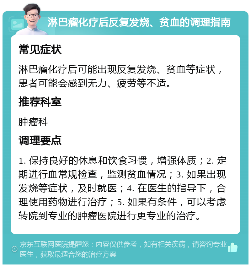 淋巴瘤化疗后反复发烧、贫血的调理指南 常见症状 淋巴瘤化疗后可能出现反复发烧、贫血等症状，患者可能会感到无力、疲劳等不适。 推荐科室 肿瘤科 调理要点 1. 保持良好的休息和饮食习惯，增强体质；2. 定期进行血常规检查，监测贫血情况；3. 如果出现发烧等症状，及时就医；4. 在医生的指导下，合理使用药物进行治疗；5. 如果有条件，可以考虑转院到专业的肿瘤医院进行更专业的治疗。