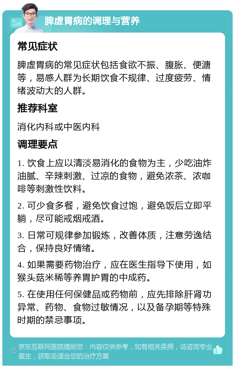 脾虚胃病的调理与营养 常见症状 脾虚胃病的常见症状包括食欲不振、腹胀、便溏等，易感人群为长期饮食不规律、过度疲劳、情绪波动大的人群。 推荐科室 消化内科或中医内科 调理要点 1. 饮食上应以清淡易消化的食物为主，少吃油炸油腻、辛辣刺激、过凉的食物，避免浓茶、浓咖啡等刺激性饮料。 2. 可少食多餐，避免饮食过饱，避免饭后立即平躺，尽可能戒烟戒酒。 3. 日常可规律参加锻炼，改善体质，注意劳逸结合，保持良好情绪。 4. 如果需要药物治疗，应在医生指导下使用，如猴头菇米稀等养胃护胃的中成药。 5. 在使用任何保健品或药物前，应先排除肝肾功异常、药物、食物过敏情况，以及备孕期等特殊时期的禁忌事项。