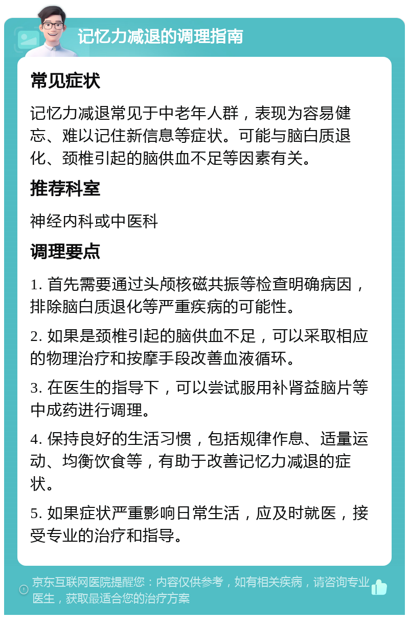 记忆力减退的调理指南 常见症状 记忆力减退常见于中老年人群，表现为容易健忘、难以记住新信息等症状。可能与脑白质退化、颈椎引起的脑供血不足等因素有关。 推荐科室 神经内科或中医科 调理要点 1. 首先需要通过头颅核磁共振等检查明确病因，排除脑白质退化等严重疾病的可能性。 2. 如果是颈椎引起的脑供血不足，可以采取相应的物理治疗和按摩手段改善血液循环。 3. 在医生的指导下，可以尝试服用补肾益脑片等中成药进行调理。 4. 保持良好的生活习惯，包括规律作息、适量运动、均衡饮食等，有助于改善记忆力减退的症状。 5. 如果症状严重影响日常生活，应及时就医，接受专业的治疗和指导。