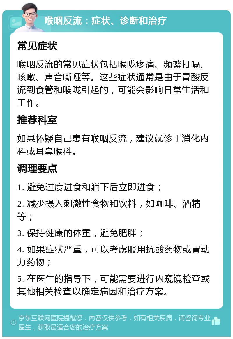 喉咽反流：症状、诊断和治疗 常见症状 喉咽反流的常见症状包括喉咙疼痛、频繁打嗝、咳嗽、声音嘶哑等。这些症状通常是由于胃酸反流到食管和喉咙引起的，可能会影响日常生活和工作。 推荐科室 如果怀疑自己患有喉咽反流，建议就诊于消化内科或耳鼻喉科。 调理要点 1. 避免过度进食和躺下后立即进食； 2. 减少摄入刺激性食物和饮料，如咖啡、酒精等； 3. 保持健康的体重，避免肥胖； 4. 如果症状严重，可以考虑服用抗酸药物或胃动力药物； 5. 在医生的指导下，可能需要进行内窥镜检查或其他相关检查以确定病因和治疗方案。