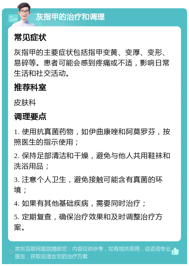 灰指甲的治疗和调理 常见症状 灰指甲的主要症状包括指甲变黄、变厚、变形、易碎等。患者可能会感到疼痛或不适，影响日常生活和社交活动。 推荐科室 皮肤科 调理要点 1. 使用抗真菌药物，如伊曲康唑和阿莫罗芬，按照医生的指示使用； 2. 保持足部清洁和干燥，避免与他人共用鞋袜和洗浴用品； 3. 注意个人卫生，避免接触可能含有真菌的环境； 4. 如果有其他基础疾病，需要同时治疗； 5. 定期复查，确保治疗效果和及时调整治疗方案。