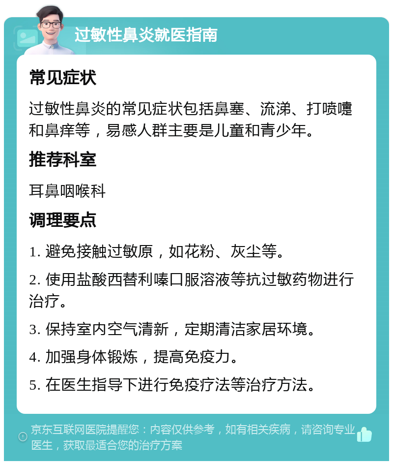 过敏性鼻炎就医指南 常见症状 过敏性鼻炎的常见症状包括鼻塞、流涕、打喷嚏和鼻痒等，易感人群主要是儿童和青少年。 推荐科室 耳鼻咽喉科 调理要点 1. 避免接触过敏原，如花粉、灰尘等。 2. 使用盐酸西替利嗪口服溶液等抗过敏药物进行治疗。 3. 保持室内空气清新，定期清洁家居环境。 4. 加强身体锻炼，提高免疫力。 5. 在医生指导下进行免疫疗法等治疗方法。