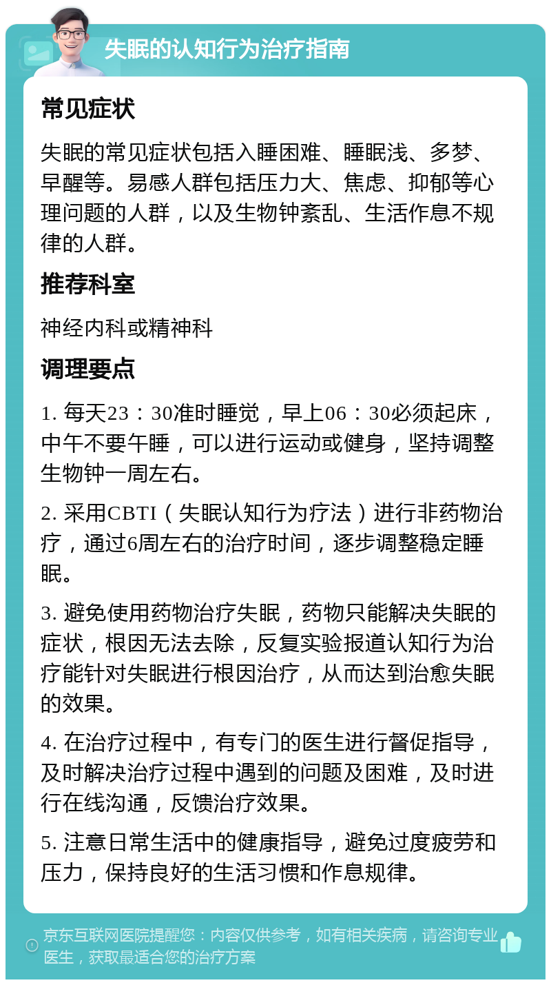 失眠的认知行为治疗指南 常见症状 失眠的常见症状包括入睡困难、睡眠浅、多梦、早醒等。易感人群包括压力大、焦虑、抑郁等心理问题的人群，以及生物钟紊乱、生活作息不规律的人群。 推荐科室 神经内科或精神科 调理要点 1. 每天23：30准时睡觉，早上06：30必须起床，中午不要午睡，可以进行运动或健身，坚持调整生物钟一周左右。 2. 采用CBTI（失眠认知行为疗法）进行非药物治疗，通过6周左右的治疗时间，逐步调整稳定睡眠。 3. 避免使用药物治疗失眠，药物只能解决失眠的症状，根因无法去除，反复实验报道认知行为治疗能针对失眠进行根因治疗，从而达到治愈失眠的效果。 4. 在治疗过程中，有专门的医生进行督促指导，及时解决治疗过程中遇到的问题及困难，及时进行在线沟通，反馈治疗效果。 5. 注意日常生活中的健康指导，避免过度疲劳和压力，保持良好的生活习惯和作息规律。