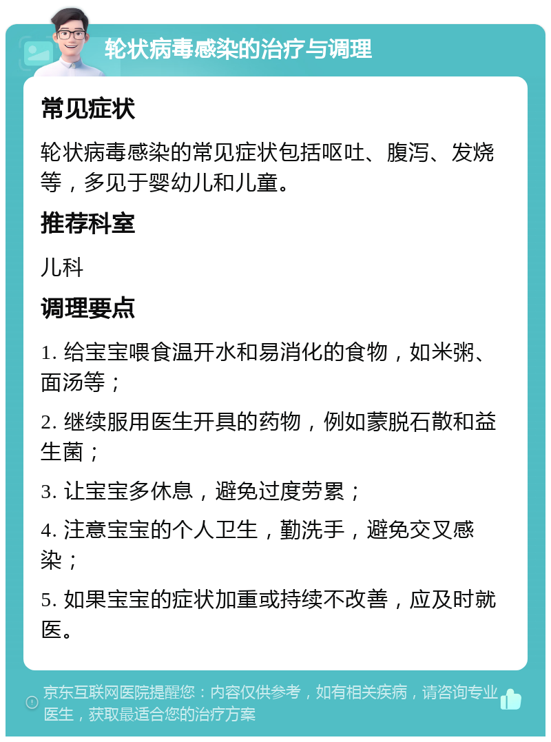 轮状病毒感染的治疗与调理 常见症状 轮状病毒感染的常见症状包括呕吐、腹泻、发烧等，多见于婴幼儿和儿童。 推荐科室 儿科 调理要点 1. 给宝宝喂食温开水和易消化的食物，如米粥、面汤等； 2. 继续服用医生开具的药物，例如蒙脱石散和益生菌； 3. 让宝宝多休息，避免过度劳累； 4. 注意宝宝的个人卫生，勤洗手，避免交叉感染； 5. 如果宝宝的症状加重或持续不改善，应及时就医。