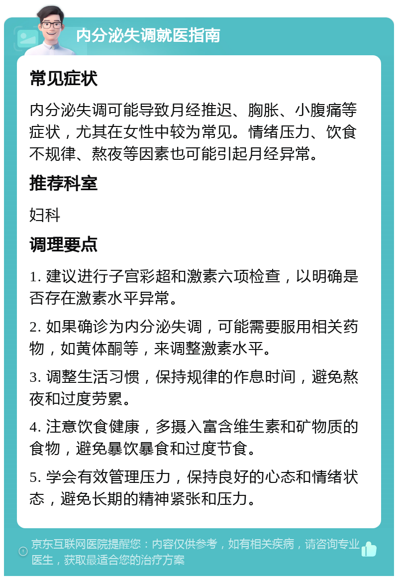 内分泌失调就医指南 常见症状 内分泌失调可能导致月经推迟、胸胀、小腹痛等症状，尤其在女性中较为常见。情绪压力、饮食不规律、熬夜等因素也可能引起月经异常。 推荐科室 妇科 调理要点 1. 建议进行子宫彩超和激素六项检查，以明确是否存在激素水平异常。 2. 如果确诊为内分泌失调，可能需要服用相关药物，如黄体酮等，来调整激素水平。 3. 调整生活习惯，保持规律的作息时间，避免熬夜和过度劳累。 4. 注意饮食健康，多摄入富含维生素和矿物质的食物，避免暴饮暴食和过度节食。 5. 学会有效管理压力，保持良好的心态和情绪状态，避免长期的精神紧张和压力。