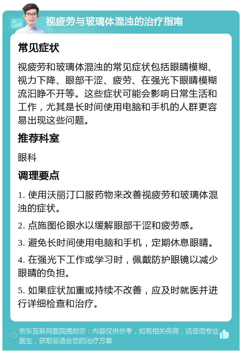 视疲劳与玻璃体混浊的治疗指南 常见症状 视疲劳和玻璃体混浊的常见症状包括眼睛模糊、视力下降、眼部干涩、疲劳、在强光下眼睛模糊流汩睁不开等。这些症状可能会影响日常生活和工作，尤其是长时间使用电脑和手机的人群更容易出现这些问题。 推荐科室 眼科 调理要点 1. 使用沃丽汀口服药物来改善视疲劳和玻璃体混浊的症状。 2. 点施图伦眼水以缓解眼部干涩和疲劳感。 3. 避免长时间使用电脑和手机，定期休息眼睛。 4. 在强光下工作或学习时，佩戴防护眼镜以减少眼睛的负担。 5. 如果症状加重或持续不改善，应及时就医并进行详细检查和治疗。