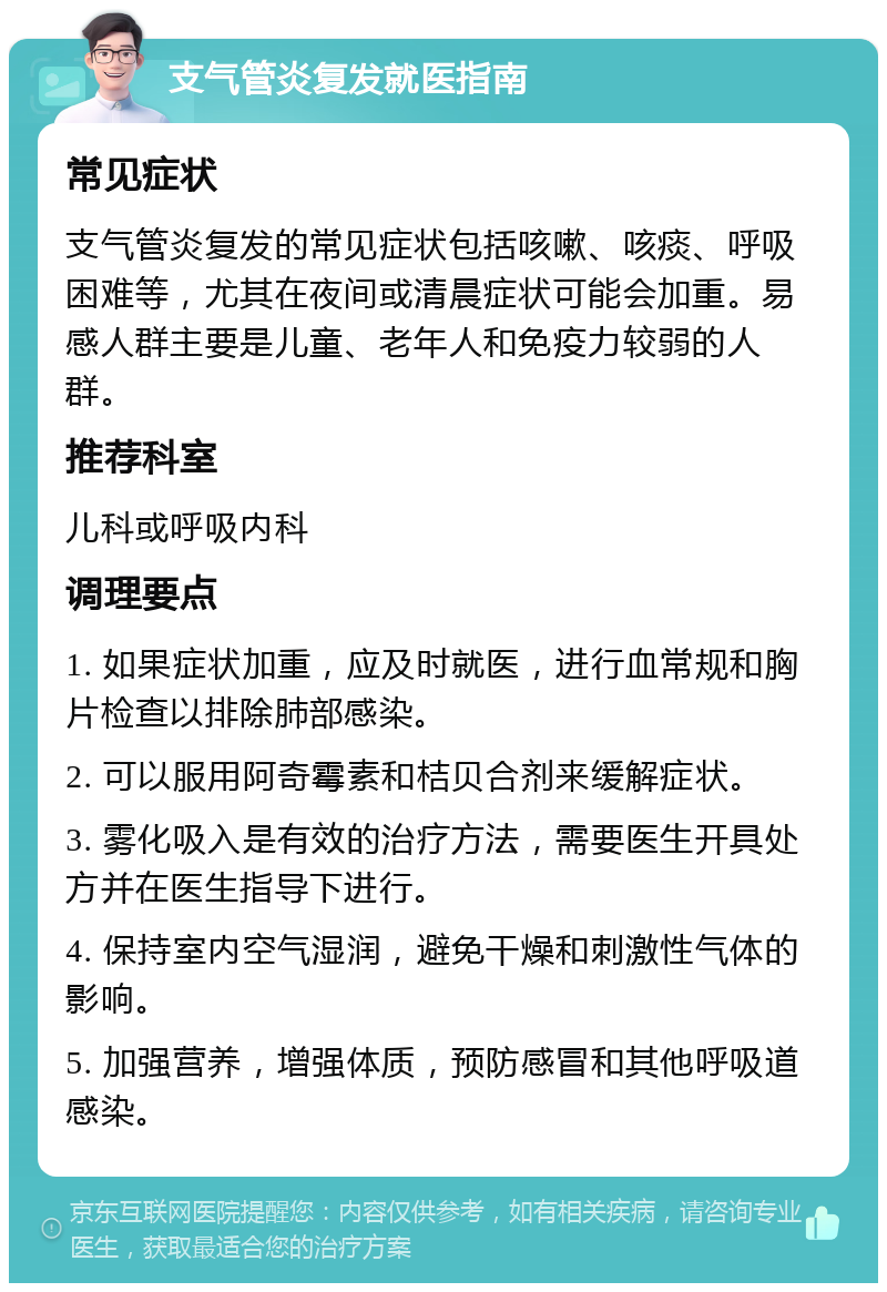 支气管炎复发就医指南 常见症状 支气管炎复发的常见症状包括咳嗽、咳痰、呼吸困难等，尤其在夜间或清晨症状可能会加重。易感人群主要是儿童、老年人和免疫力较弱的人群。 推荐科室 儿科或呼吸内科 调理要点 1. 如果症状加重，应及时就医，进行血常规和胸片检查以排除肺部感染。 2. 可以服用阿奇霉素和桔贝合剂来缓解症状。 3. 雾化吸入是有效的治疗方法，需要医生开具处方并在医生指导下进行。 4. 保持室内空气湿润，避免干燥和刺激性气体的影响。 5. 加强营养，增强体质，预防感冒和其他呼吸道感染。