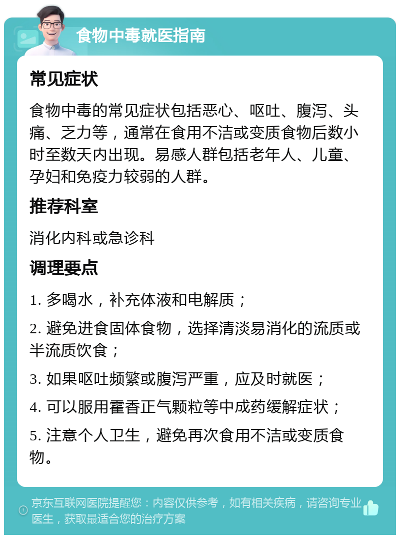 食物中毒就医指南 常见症状 食物中毒的常见症状包括恶心、呕吐、腹泻、头痛、乏力等，通常在食用不洁或变质食物后数小时至数天内出现。易感人群包括老年人、儿童、孕妇和免疫力较弱的人群。 推荐科室 消化内科或急诊科 调理要点 1. 多喝水，补充体液和电解质； 2. 避免进食固体食物，选择清淡易消化的流质或半流质饮食； 3. 如果呕吐频繁或腹泻严重，应及时就医； 4. 可以服用霍香正气颗粒等中成药缓解症状； 5. 注意个人卫生，避免再次食用不洁或变质食物。