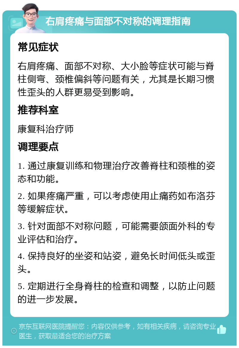 右肩疼痛与面部不对称的调理指南 常见症状 右肩疼痛、面部不对称、大小脸等症状可能与脊柱侧弯、颈椎偏斜等问题有关，尤其是长期习惯性歪头的人群更易受到影响。 推荐科室 康复科治疗师 调理要点 1. 通过康复训练和物理治疗改善脊柱和颈椎的姿态和功能。 2. 如果疼痛严重，可以考虑使用止痛药如布洛芬等缓解症状。 3. 针对面部不对称问题，可能需要颌面外科的专业评估和治疗。 4. 保持良好的坐姿和站姿，避免长时间低头或歪头。 5. 定期进行全身脊柱的检查和调整，以防止问题的进一步发展。