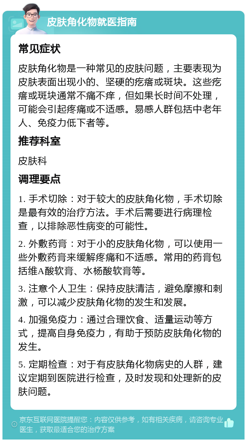 皮肤角化物就医指南 常见症状 皮肤角化物是一种常见的皮肤问题，主要表现为皮肤表面出现小的、坚硬的疙瘩或斑块。这些疙瘩或斑块通常不痛不痒，但如果长时间不处理，可能会引起疼痛或不适感。易感人群包括中老年人、免疫力低下者等。 推荐科室 皮肤科 调理要点 1. 手术切除：对于较大的皮肤角化物，手术切除是最有效的治疗方法。手术后需要进行病理检查，以排除恶性病变的可能性。 2. 外敷药膏：对于小的皮肤角化物，可以使用一些外敷药膏来缓解疼痛和不适感。常用的药膏包括维A酸软膏、水杨酸软膏等。 3. 注意个人卫生：保持皮肤清洁，避免摩擦和刺激，可以减少皮肤角化物的发生和发展。 4. 加强免疫力：通过合理饮食、适量运动等方式，提高自身免疫力，有助于预防皮肤角化物的发生。 5. 定期检查：对于有皮肤角化物病史的人群，建议定期到医院进行检查，及时发现和处理新的皮肤问题。