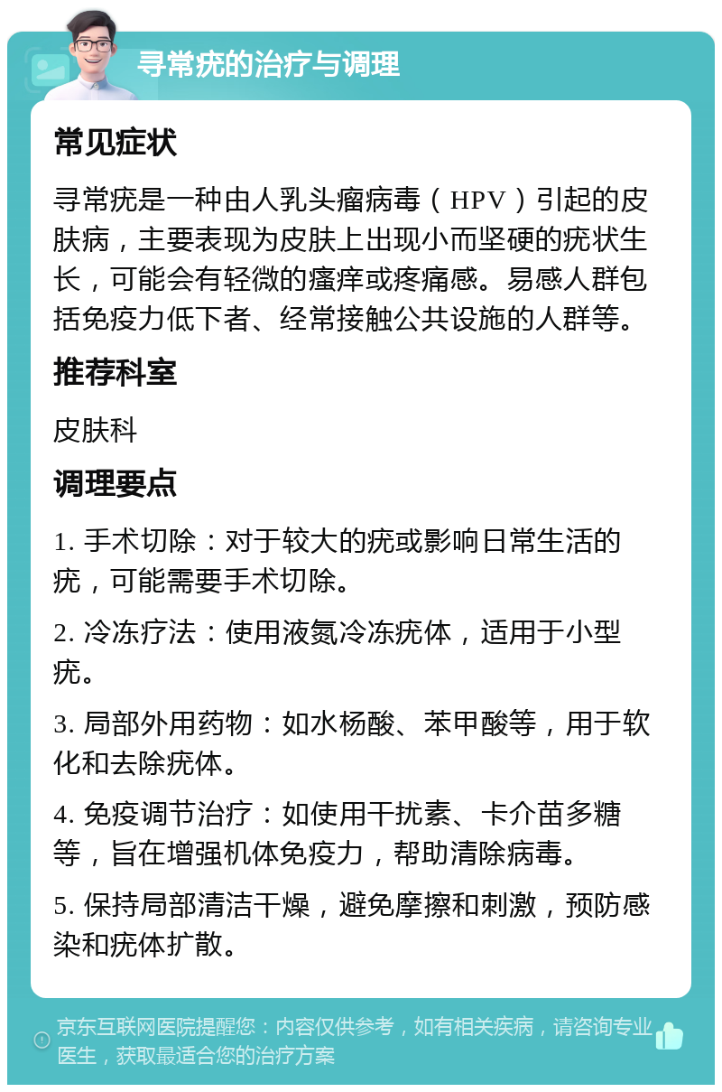 寻常疣的治疗与调理 常见症状 寻常疣是一种由人乳头瘤病毒（HPV）引起的皮肤病，主要表现为皮肤上出现小而坚硬的疣状生长，可能会有轻微的瘙痒或疼痛感。易感人群包括免疫力低下者、经常接触公共设施的人群等。 推荐科室 皮肤科 调理要点 1. 手术切除：对于较大的疣或影响日常生活的疣，可能需要手术切除。 2. 冷冻疗法：使用液氮冷冻疣体，适用于小型疣。 3. 局部外用药物：如水杨酸、苯甲酸等，用于软化和去除疣体。 4. 免疫调节治疗：如使用干扰素、卡介苗多糖等，旨在增强机体免疫力，帮助清除病毒。 5. 保持局部清洁干燥，避免摩擦和刺激，预防感染和疣体扩散。