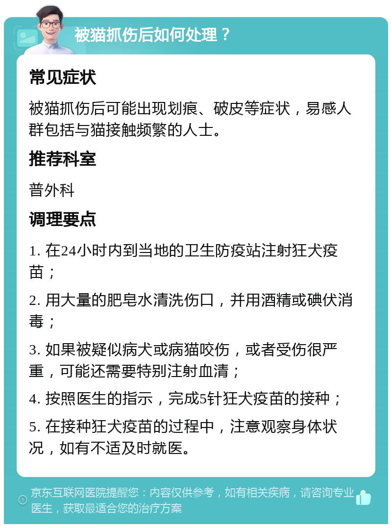 被猫抓伤后如何处理？ 常见症状 被猫抓伤后可能出现划痕、破皮等症状，易感人群包括与猫接触频繁的人士。 推荐科室 普外科 调理要点 1. 在24小时内到当地的卫生防疫站注射狂犬疫苗； 2. 用大量的肥皂水清洗伤口，并用酒精或碘伏消毒； 3. 如果被疑似病犬或病猫咬伤，或者受伤很严重，可能还需要特别注射血清； 4. 按照医生的指示，完成5针狂犬疫苗的接种； 5. 在接种狂犬疫苗的过程中，注意观察身体状况，如有不适及时就医。