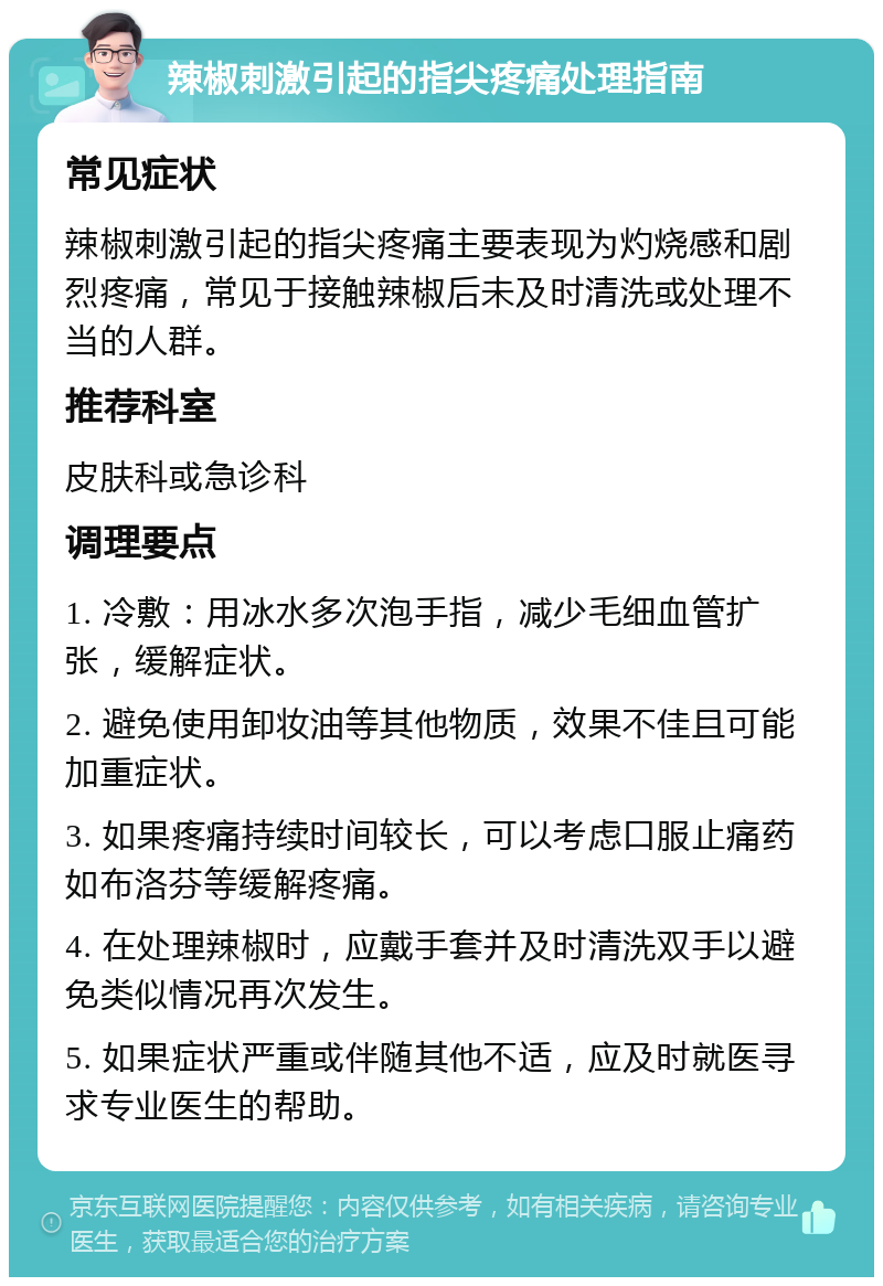 辣椒刺激引起的指尖疼痛处理指南 常见症状 辣椒刺激引起的指尖疼痛主要表现为灼烧感和剧烈疼痛，常见于接触辣椒后未及时清洗或处理不当的人群。 推荐科室 皮肤科或急诊科 调理要点 1. 冷敷：用冰水多次泡手指，减少毛细血管扩张，缓解症状。 2. 避免使用卸妆油等其他物质，效果不佳且可能加重症状。 3. 如果疼痛持续时间较长，可以考虑口服止痛药如布洛芬等缓解疼痛。 4. 在处理辣椒时，应戴手套并及时清洗双手以避免类似情况再次发生。 5. 如果症状严重或伴随其他不适，应及时就医寻求专业医生的帮助。