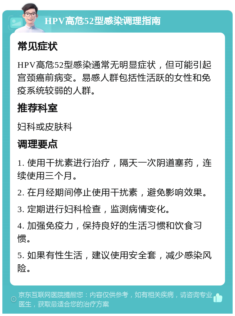 HPV高危52型感染调理指南 常见症状 HPV高危52型感染通常无明显症状，但可能引起宫颈癌前病变。易感人群包括性活跃的女性和免疫系统较弱的人群。 推荐科室 妇科或皮肤科 调理要点 1. 使用干扰素进行治疗，隔天一次阴道塞药，连续使用三个月。 2. 在月经期间停止使用干扰素，避免影响效果。 3. 定期进行妇科检查，监测病情变化。 4. 加强免疫力，保持良好的生活习惯和饮食习惯。 5. 如果有性生活，建议使用安全套，减少感染风险。