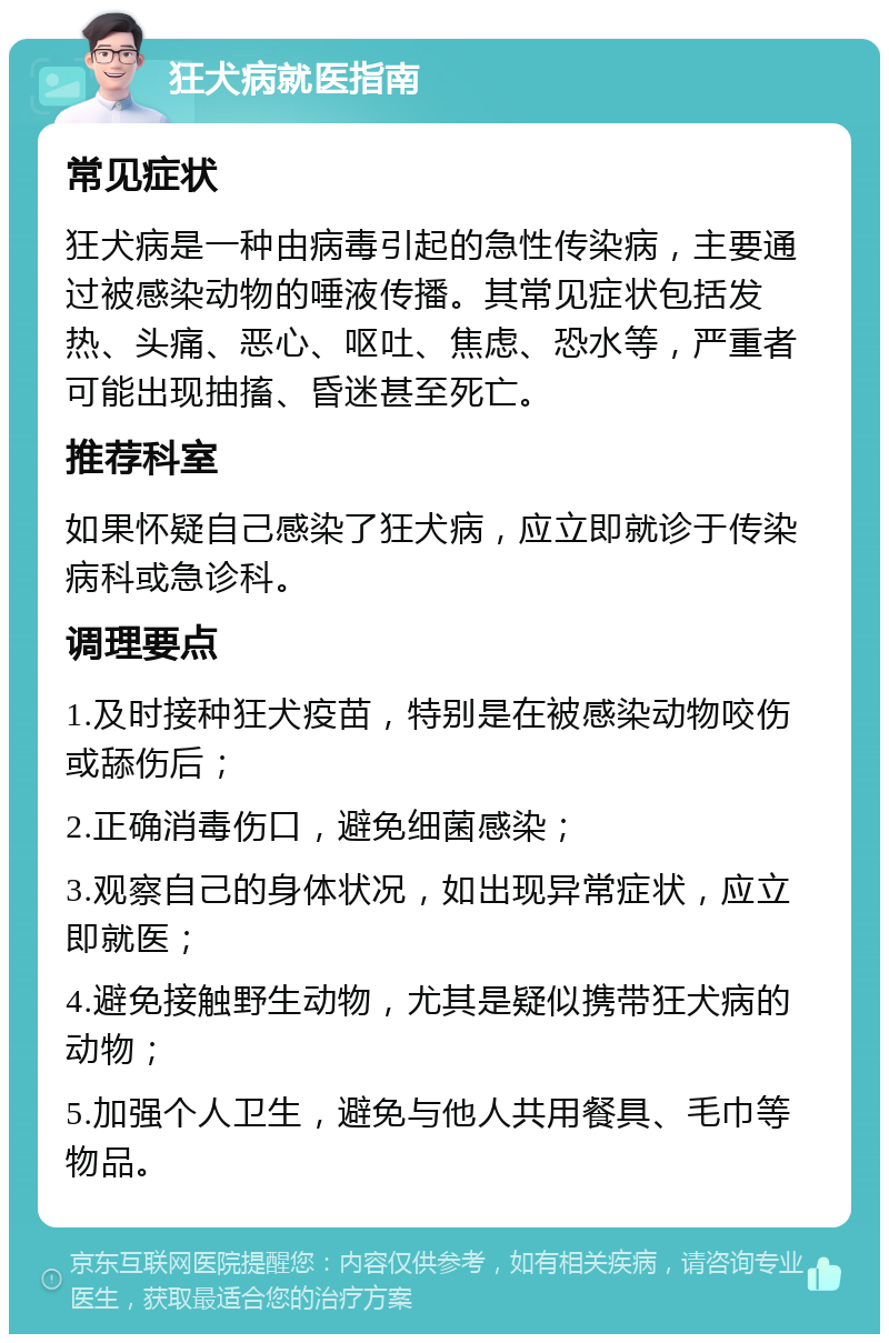 狂犬病就医指南 常见症状 狂犬病是一种由病毒引起的急性传染病，主要通过被感染动物的唾液传播。其常见症状包括发热、头痛、恶心、呕吐、焦虑、恐水等，严重者可能出现抽搐、昏迷甚至死亡。 推荐科室 如果怀疑自己感染了狂犬病，应立即就诊于传染病科或急诊科。 调理要点 1.及时接种狂犬疫苗，特别是在被感染动物咬伤或舔伤后； 2.正确消毒伤口，避免细菌感染； 3.观察自己的身体状况，如出现异常症状，应立即就医； 4.避免接触野生动物，尤其是疑似携带狂犬病的动物； 5.加强个人卫生，避免与他人共用餐具、毛巾等物品。