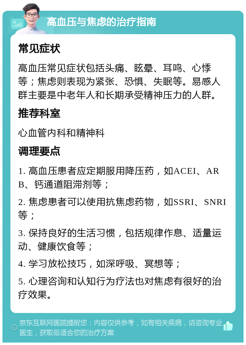 高血压与焦虑的治疗指南 常见症状 高血压常见症状包括头痛、眩晕、耳鸣、心悸等；焦虑则表现为紧张、恐惧、失眠等。易感人群主要是中老年人和长期承受精神压力的人群。 推荐科室 心血管内科和精神科 调理要点 1. 高血压患者应定期服用降压药，如ACEI、ARB、钙通道阻滞剂等； 2. 焦虑患者可以使用抗焦虑药物，如SSRI、SNRI等； 3. 保持良好的生活习惯，包括规律作息、适量运动、健康饮食等； 4. 学习放松技巧，如深呼吸、冥想等； 5. 心理咨询和认知行为疗法也对焦虑有很好的治疗效果。