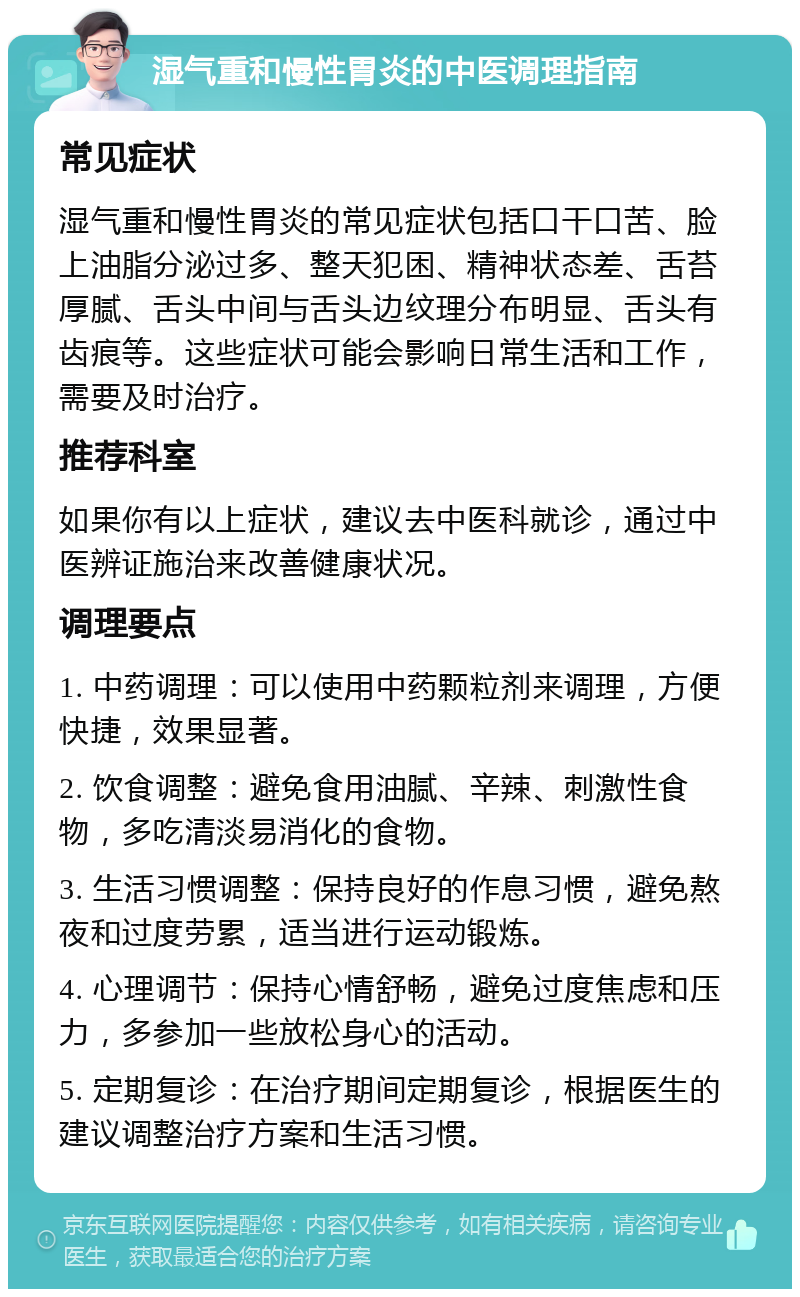 湿气重和慢性胃炎的中医调理指南 常见症状 湿气重和慢性胃炎的常见症状包括口干口苦、脸上油脂分泌过多、整天犯困、精神状态差、舌苔厚腻、舌头中间与舌头边纹理分布明显、舌头有齿痕等。这些症状可能会影响日常生活和工作，需要及时治疗。 推荐科室 如果你有以上症状，建议去中医科就诊，通过中医辨证施治来改善健康状况。 调理要点 1. 中药调理：可以使用中药颗粒剂来调理，方便快捷，效果显著。 2. 饮食调整：避免食用油腻、辛辣、刺激性食物，多吃清淡易消化的食物。 3. 生活习惯调整：保持良好的作息习惯，避免熬夜和过度劳累，适当进行运动锻炼。 4. 心理调节：保持心情舒畅，避免过度焦虑和压力，多参加一些放松身心的活动。 5. 定期复诊：在治疗期间定期复诊，根据医生的建议调整治疗方案和生活习惯。