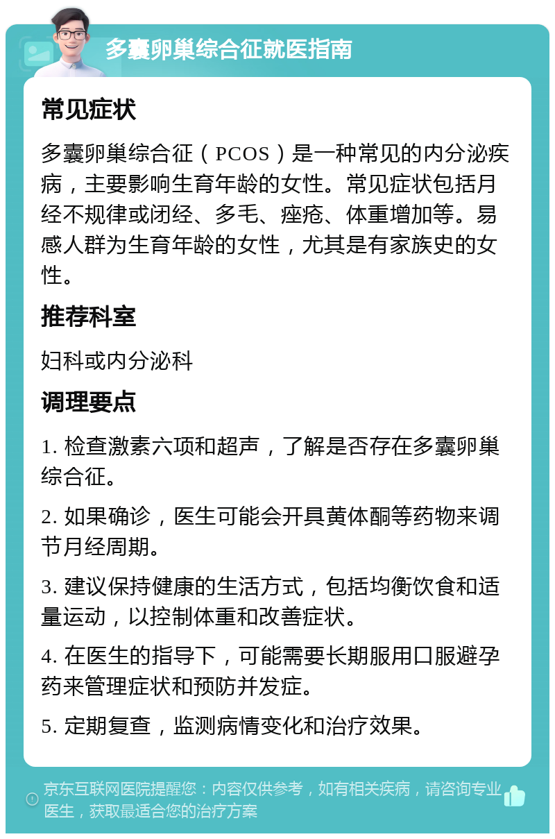 多囊卵巢综合征就医指南 常见症状 多囊卵巢综合征（PCOS）是一种常见的内分泌疾病，主要影响生育年龄的女性。常见症状包括月经不规律或闭经、多毛、痤疮、体重增加等。易感人群为生育年龄的女性，尤其是有家族史的女性。 推荐科室 妇科或内分泌科 调理要点 1. 检查激素六项和超声，了解是否存在多囊卵巢综合征。 2. 如果确诊，医生可能会开具黄体酮等药物来调节月经周期。 3. 建议保持健康的生活方式，包括均衡饮食和适量运动，以控制体重和改善症状。 4. 在医生的指导下，可能需要长期服用口服避孕药来管理症状和预防并发症。 5. 定期复查，监测病情变化和治疗效果。