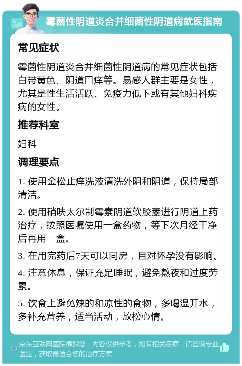 霉菌性阴道炎合并细菌性阴道病就医指南 常见症状 霉菌性阴道炎合并细菌性阴道病的常见症状包括白带黄色、阴道口痒等。易感人群主要是女性，尤其是性生活活跃、免疫力低下或有其他妇科疾病的女性。 推荐科室 妇科 调理要点 1. 使用金松止痒洗液清洗外阴和阴道，保持局部清洁。 2. 使用硝呋太尔制霉素阴道软胶囊进行阴道上药治疗，按照医嘱使用一盒药物，等下次月经干净后再用一盒。 3. 在用完药后7天可以同房，且对怀孕没有影响。 4. 注意休息，保证充足睡眠，避免熬夜和过度劳累。 5. 饮食上避免辣的和凉性的食物，多喝温开水，多补充营养，适当活动，放松心情。