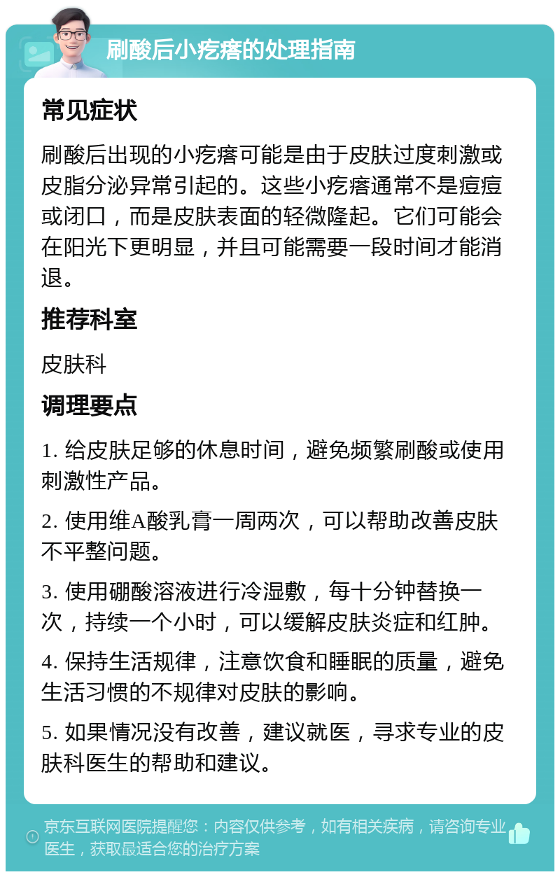 刷酸后小疙瘩的处理指南 常见症状 刷酸后出现的小疙瘩可能是由于皮肤过度刺激或皮脂分泌异常引起的。这些小疙瘩通常不是痘痘或闭口，而是皮肤表面的轻微隆起。它们可能会在阳光下更明显，并且可能需要一段时间才能消退。 推荐科室 皮肤科 调理要点 1. 给皮肤足够的休息时间，避免频繁刷酸或使用刺激性产品。 2. 使用维A酸乳膏一周两次，可以帮助改善皮肤不平整问题。 3. 使用硼酸溶液进行冷湿敷，每十分钟替换一次，持续一个小时，可以缓解皮肤炎症和红肿。 4. 保持生活规律，注意饮食和睡眠的质量，避免生活习惯的不规律对皮肤的影响。 5. 如果情况没有改善，建议就医，寻求专业的皮肤科医生的帮助和建议。