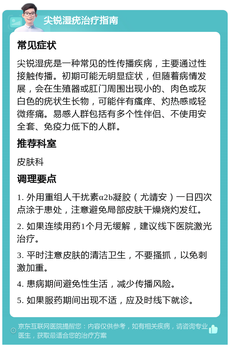 尖锐湿疣治疗指南 常见症状 尖锐湿疣是一种常见的性传播疾病，主要通过性接触传播。初期可能无明显症状，但随着病情发展，会在生殖器或肛门周围出现小的、肉色或灰白色的疣状生长物，可能伴有瘙痒、灼热感或轻微疼痛。易感人群包括有多个性伴侣、不使用安全套、免疫力低下的人群。 推荐科室 皮肤科 调理要点 1. 外用重组人干扰素α2b凝胶（尤靖安）一日四次点涂于患处，注意避免局部皮肤干燥烧灼发红。 2. 如果连续用药1个月无缓解，建议线下医院激光治疗。 3. 平时注意皮肤的清洁卫生，不要搔抓，以免刺激加重。 4. 患病期间避免性生活，减少传播风险。 5. 如果服药期间出现不适，应及时线下就诊。