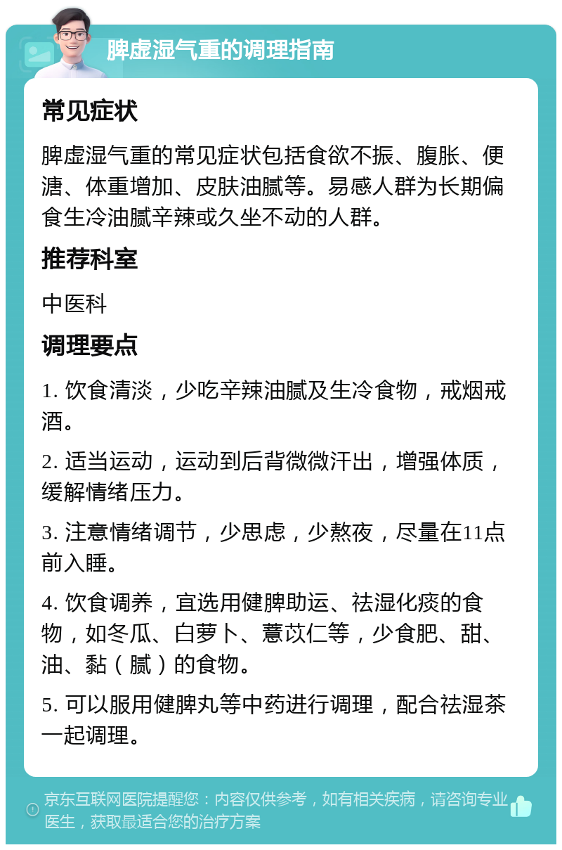 脾虚湿气重的调理指南 常见症状 脾虚湿气重的常见症状包括食欲不振、腹胀、便溏、体重增加、皮肤油腻等。易感人群为长期偏食生冷油腻辛辣或久坐不动的人群。 推荐科室 中医科 调理要点 1. 饮食清淡，少吃辛辣油腻及生冷食物，戒烟戒酒。 2. 适当运动，运动到后背微微汗出，增强体质，缓解情绪压力。 3. 注意情绪调节，少思虑，少熬夜，尽量在11点前入睡。 4. 饮食调养，宜选用健脾助运、祛湿化痰的食物，如冬瓜、白萝卜、薏苡仁等，少食肥、甜、油、黏（腻）的食物。 5. 可以服用健脾丸等中药进行调理，配合祛湿茶一起调理。