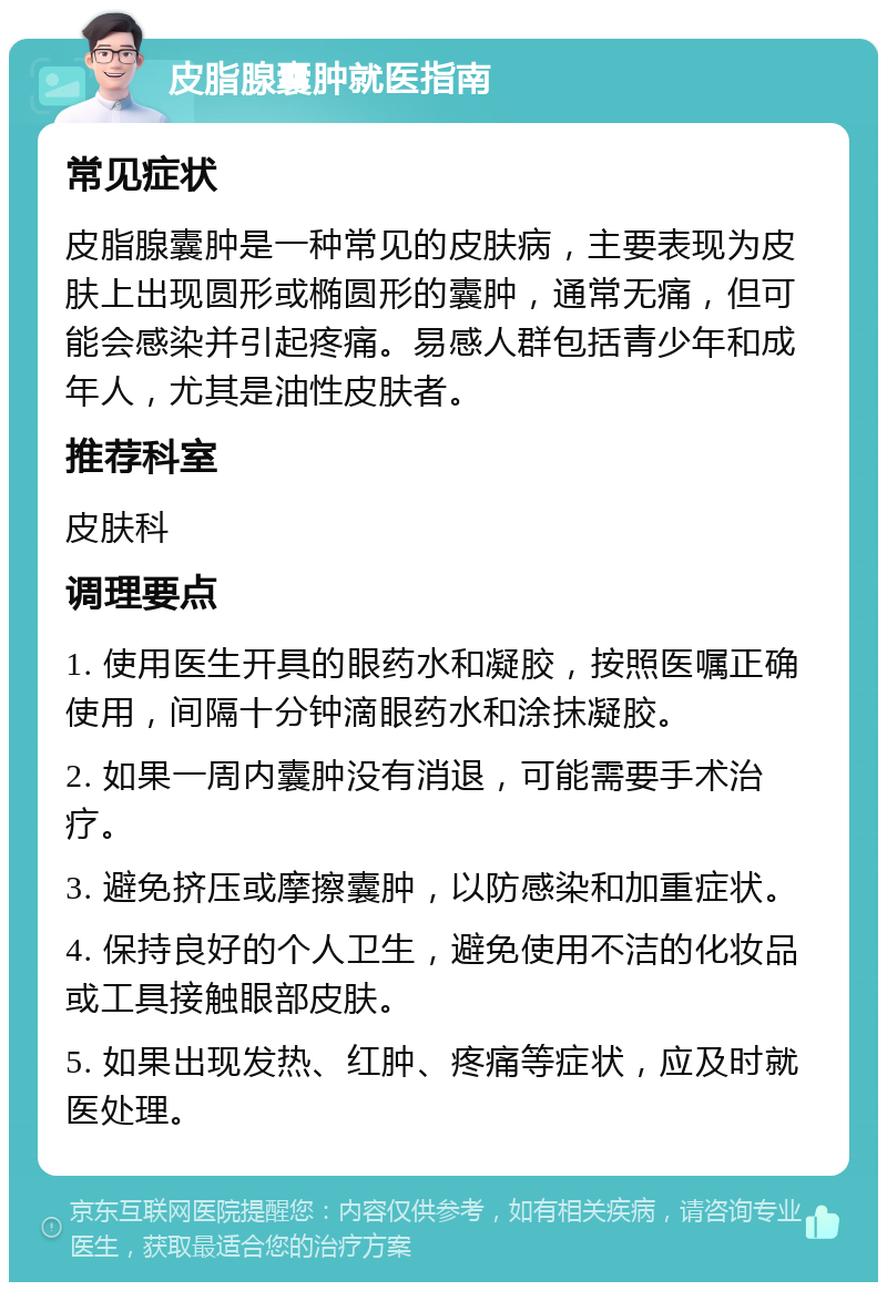 皮脂腺囊肿就医指南 常见症状 皮脂腺囊肿是一种常见的皮肤病，主要表现为皮肤上出现圆形或椭圆形的囊肿，通常无痛，但可能会感染并引起疼痛。易感人群包括青少年和成年人，尤其是油性皮肤者。 推荐科室 皮肤科 调理要点 1. 使用医生开具的眼药水和凝胶，按照医嘱正确使用，间隔十分钟滴眼药水和涂抹凝胶。 2. 如果一周内囊肿没有消退，可能需要手术治疗。 3. 避免挤压或摩擦囊肿，以防感染和加重症状。 4. 保持良好的个人卫生，避免使用不洁的化妆品或工具接触眼部皮肤。 5. 如果出现发热、红肿、疼痛等症状，应及时就医处理。