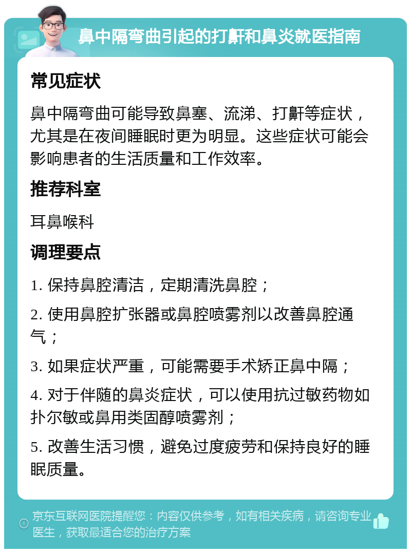 鼻中隔弯曲引起的打鼾和鼻炎就医指南 常见症状 鼻中隔弯曲可能导致鼻塞、流涕、打鼾等症状，尤其是在夜间睡眠时更为明显。这些症状可能会影响患者的生活质量和工作效率。 推荐科室 耳鼻喉科 调理要点 1. 保持鼻腔清洁，定期清洗鼻腔； 2. 使用鼻腔扩张器或鼻腔喷雾剂以改善鼻腔通气； 3. 如果症状严重，可能需要手术矫正鼻中隔； 4. 对于伴随的鼻炎症状，可以使用抗过敏药物如扑尔敏或鼻用类固醇喷雾剂； 5. 改善生活习惯，避免过度疲劳和保持良好的睡眠质量。