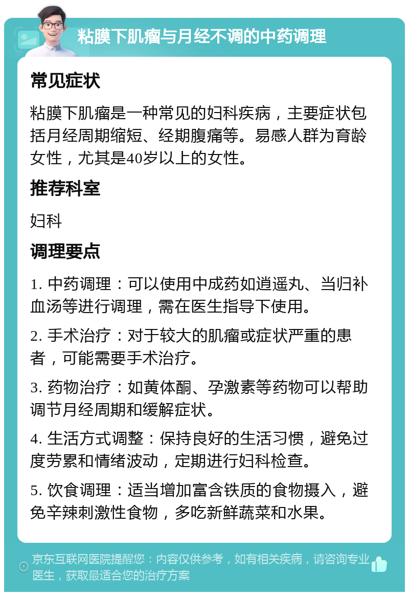 粘膜下肌瘤与月经不调的中药调理 常见症状 粘膜下肌瘤是一种常见的妇科疾病，主要症状包括月经周期缩短、经期腹痛等。易感人群为育龄女性，尤其是40岁以上的女性。 推荐科室 妇科 调理要点 1. 中药调理：可以使用中成药如逍遥丸、当归补血汤等进行调理，需在医生指导下使用。 2. 手术治疗：对于较大的肌瘤或症状严重的患者，可能需要手术治疗。 3. 药物治疗：如黄体酮、孕激素等药物可以帮助调节月经周期和缓解症状。 4. 生活方式调整：保持良好的生活习惯，避免过度劳累和情绪波动，定期进行妇科检查。 5. 饮食调理：适当增加富含铁质的食物摄入，避免辛辣刺激性食物，多吃新鲜蔬菜和水果。