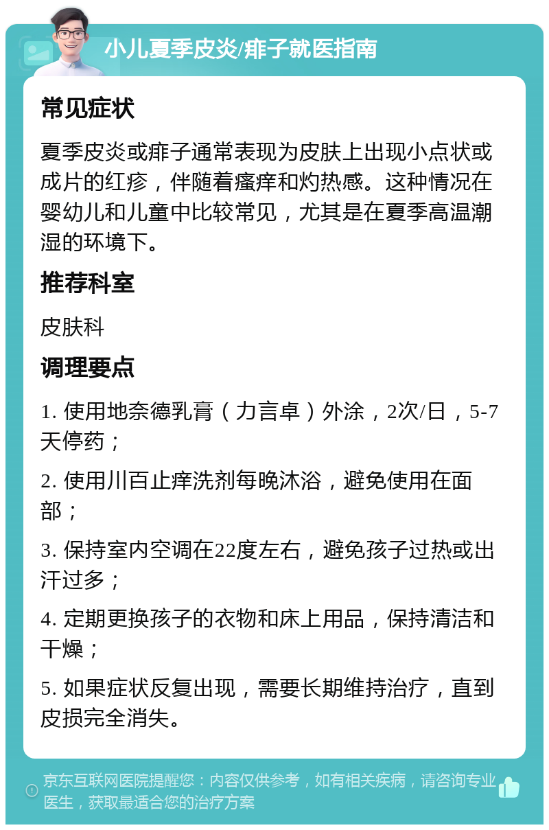 小儿夏季皮炎/痱子就医指南 常见症状 夏季皮炎或痱子通常表现为皮肤上出现小点状或成片的红疹，伴随着瘙痒和灼热感。这种情况在婴幼儿和儿童中比较常见，尤其是在夏季高温潮湿的环境下。 推荐科室 皮肤科 调理要点 1. 使用地奈德乳膏（力言卓）外涂，2次/日，5-7天停药； 2. 使用川百止痒洗剂每晚沐浴，避免使用在面部； 3. 保持室内空调在22度左右，避免孩子过热或出汗过多； 4. 定期更换孩子的衣物和床上用品，保持清洁和干燥； 5. 如果症状反复出现，需要长期维持治疗，直到皮损完全消失。