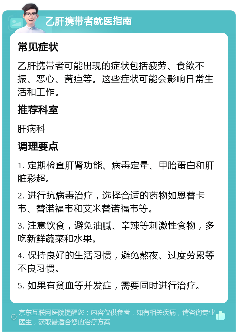 乙肝携带者就医指南 常见症状 乙肝携带者可能出现的症状包括疲劳、食欲不振、恶心、黄疸等。这些症状可能会影响日常生活和工作。 推荐科室 肝病科 调理要点 1. 定期检查肝肾功能、病毒定量、甲胎蛋白和肝脏彩超。 2. 进行抗病毒治疗，选择合适的药物如恩替卡韦、替诺福韦和艾米替诺福韦等。 3. 注意饮食，避免油腻、辛辣等刺激性食物，多吃新鲜蔬菜和水果。 4. 保持良好的生活习惯，避免熬夜、过度劳累等不良习惯。 5. 如果有贫血等并发症，需要同时进行治疗。