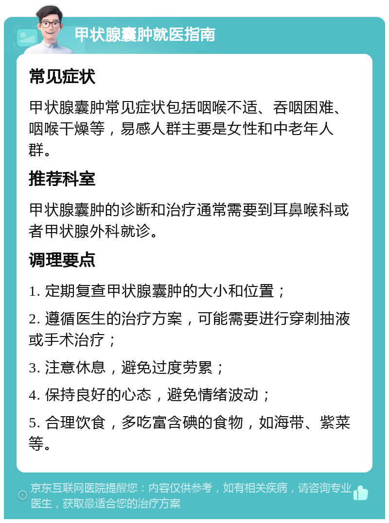 甲状腺囊肿就医指南 常见症状 甲状腺囊肿常见症状包括咽喉不适、吞咽困难、咽喉干燥等，易感人群主要是女性和中老年人群。 推荐科室 甲状腺囊肿的诊断和治疗通常需要到耳鼻喉科或者甲状腺外科就诊。 调理要点 1. 定期复查甲状腺囊肿的大小和位置； 2. 遵循医生的治疗方案，可能需要进行穿刺抽液或手术治疗； 3. 注意休息，避免过度劳累； 4. 保持良好的心态，避免情绪波动； 5. 合理饮食，多吃富含碘的食物，如海带、紫菜等。