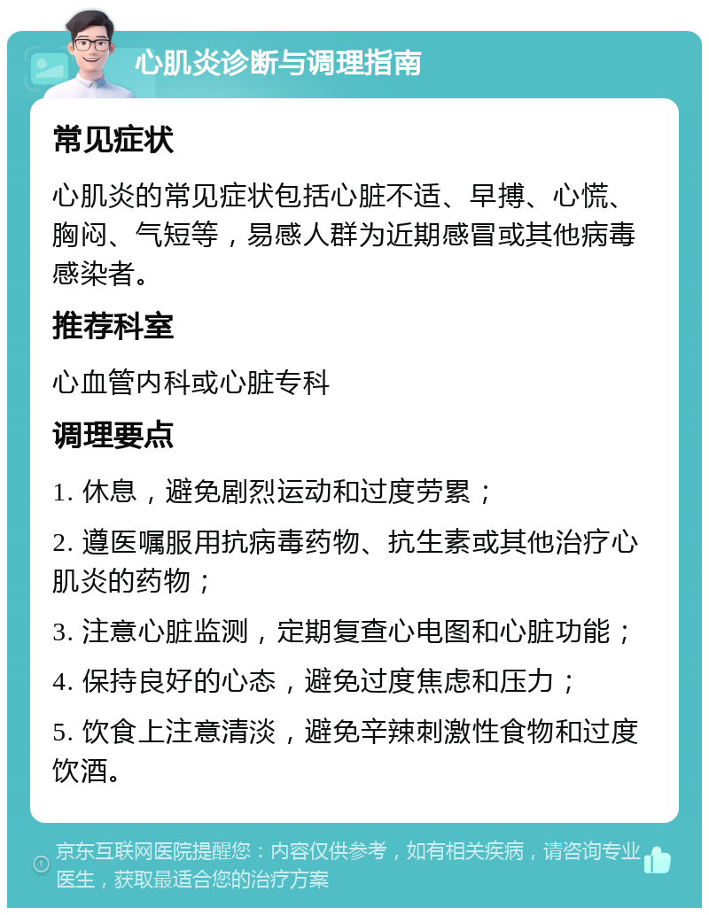 心肌炎诊断与调理指南 常见症状 心肌炎的常见症状包括心脏不适、早搏、心慌、胸闷、气短等，易感人群为近期感冒或其他病毒感染者。 推荐科室 心血管内科或心脏专科 调理要点 1. 休息，避免剧烈运动和过度劳累； 2. 遵医嘱服用抗病毒药物、抗生素或其他治疗心肌炎的药物； 3. 注意心脏监测，定期复查心电图和心脏功能； 4. 保持良好的心态，避免过度焦虑和压力； 5. 饮食上注意清淡，避免辛辣刺激性食物和过度饮酒。