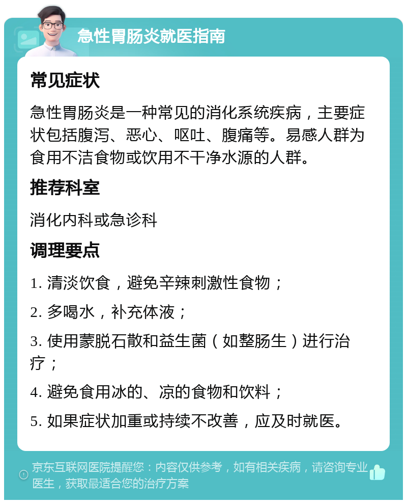 急性胃肠炎就医指南 常见症状 急性胃肠炎是一种常见的消化系统疾病，主要症状包括腹泻、恶心、呕吐、腹痛等。易感人群为食用不洁食物或饮用不干净水源的人群。 推荐科室 消化内科或急诊科 调理要点 1. 清淡饮食，避免辛辣刺激性食物； 2. 多喝水，补充体液； 3. 使用蒙脱石散和益生菌（如整肠生）进行治疗； 4. 避免食用冰的、凉的食物和饮料； 5. 如果症状加重或持续不改善，应及时就医。