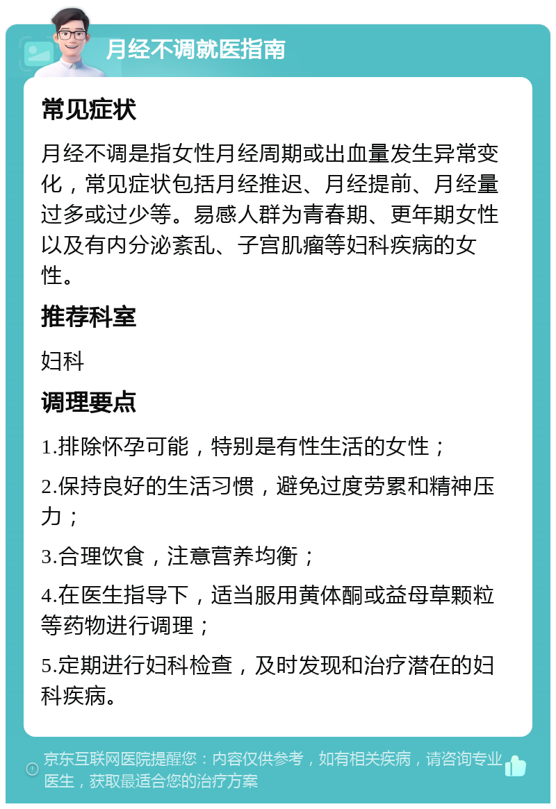 月经不调就医指南 常见症状 月经不调是指女性月经周期或出血量发生异常变化，常见症状包括月经推迟、月经提前、月经量过多或过少等。易感人群为青春期、更年期女性以及有内分泌紊乱、子宫肌瘤等妇科疾病的女性。 推荐科室 妇科 调理要点 1.排除怀孕可能，特别是有性生活的女性； 2.保持良好的生活习惯，避免过度劳累和精神压力； 3.合理饮食，注意营养均衡； 4.在医生指导下，适当服用黄体酮或益母草颗粒等药物进行调理； 5.定期进行妇科检查，及时发现和治疗潜在的妇科疾病。