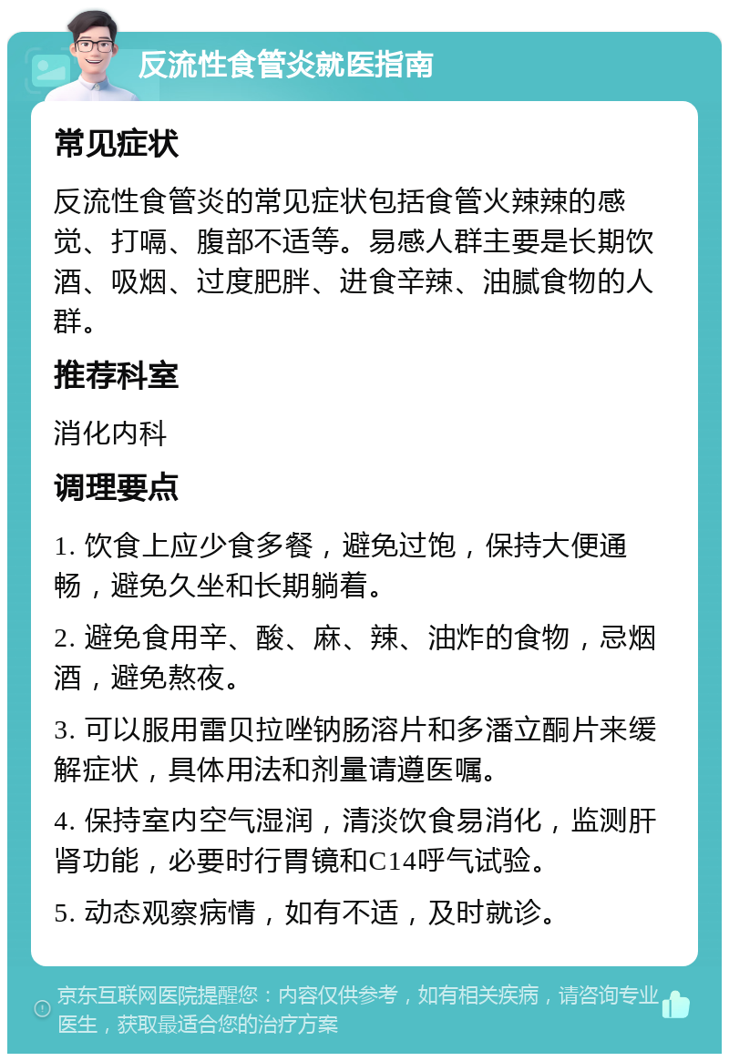 反流性食管炎就医指南 常见症状 反流性食管炎的常见症状包括食管火辣辣的感觉、打嗝、腹部不适等。易感人群主要是长期饮酒、吸烟、过度肥胖、进食辛辣、油腻食物的人群。 推荐科室 消化内科 调理要点 1. 饮食上应少食多餐，避免过饱，保持大便通畅，避免久坐和长期躺着。 2. 避免食用辛、酸、麻、辣、油炸的食物，忌烟酒，避免熬夜。 3. 可以服用雷贝拉唑钠肠溶片和多潘立酮片来缓解症状，具体用法和剂量请遵医嘱。 4. 保持室内空气湿润，清淡饮食易消化，监测肝肾功能，必要时行胃镜和C14呼气试验。 5. 动态观察病情，如有不适，及时就诊。