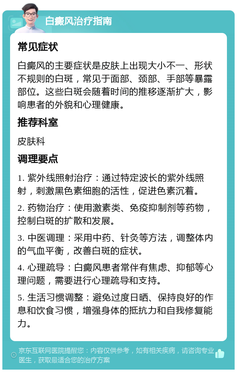 白癜风治疗指南 常见症状 白癜风的主要症状是皮肤上出现大小不一、形状不规则的白斑，常见于面部、颈部、手部等暴露部位。这些白斑会随着时间的推移逐渐扩大，影响患者的外貌和心理健康。 推荐科室 皮肤科 调理要点 1. 紫外线照射治疗：通过特定波长的紫外线照射，刺激黑色素细胞的活性，促进色素沉着。 2. 药物治疗：使用激素类、免疫抑制剂等药物，控制白斑的扩散和发展。 3. 中医调理：采用中药、针灸等方法，调整体内的气血平衡，改善白斑的症状。 4. 心理疏导：白癜风患者常伴有焦虑、抑郁等心理问题，需要进行心理疏导和支持。 5. 生活习惯调整：避免过度日晒、保持良好的作息和饮食习惯，增强身体的抵抗力和自我修复能力。