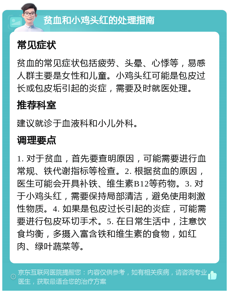 贫血和小鸡头红的处理指南 常见症状 贫血的常见症状包括疲劳、头晕、心悸等，易感人群主要是女性和儿童。小鸡头红可能是包皮过长或包皮垢引起的炎症，需要及时就医处理。 推荐科室 建议就诊于血液科和小儿外科。 调理要点 1. 对于贫血，首先要查明原因，可能需要进行血常规、铁代谢指标等检查。2. 根据贫血的原因，医生可能会开具补铁、维生素B12等药物。3. 对于小鸡头红，需要保持局部清洁，避免使用刺激性物质。4. 如果是包皮过长引起的炎症，可能需要进行包皮环切手术。5. 在日常生活中，注意饮食均衡，多摄入富含铁和维生素的食物，如红肉、绿叶蔬菜等。