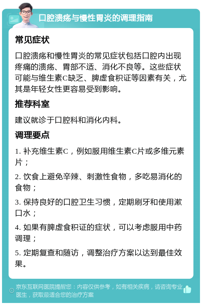 口腔溃疡与慢性胃炎的调理指南 常见症状 口腔溃疡和慢性胃炎的常见症状包括口腔内出现疼痛的溃疡、胃部不适、消化不良等。这些症状可能与维生素C缺乏、脾虚食积证等因素有关，尤其是年轻女性更容易受到影响。 推荐科室 建议就诊于口腔科和消化内科。 调理要点 1. 补充维生素C，例如服用维生素C片或多维元素片； 2. 饮食上避免辛辣、刺激性食物，多吃易消化的食物； 3. 保持良好的口腔卫生习惯，定期刷牙和使用漱口水； 4. 如果有脾虚食积证的症状，可以考虑服用中药调理； 5. 定期复查和随访，调整治疗方案以达到最佳效果。