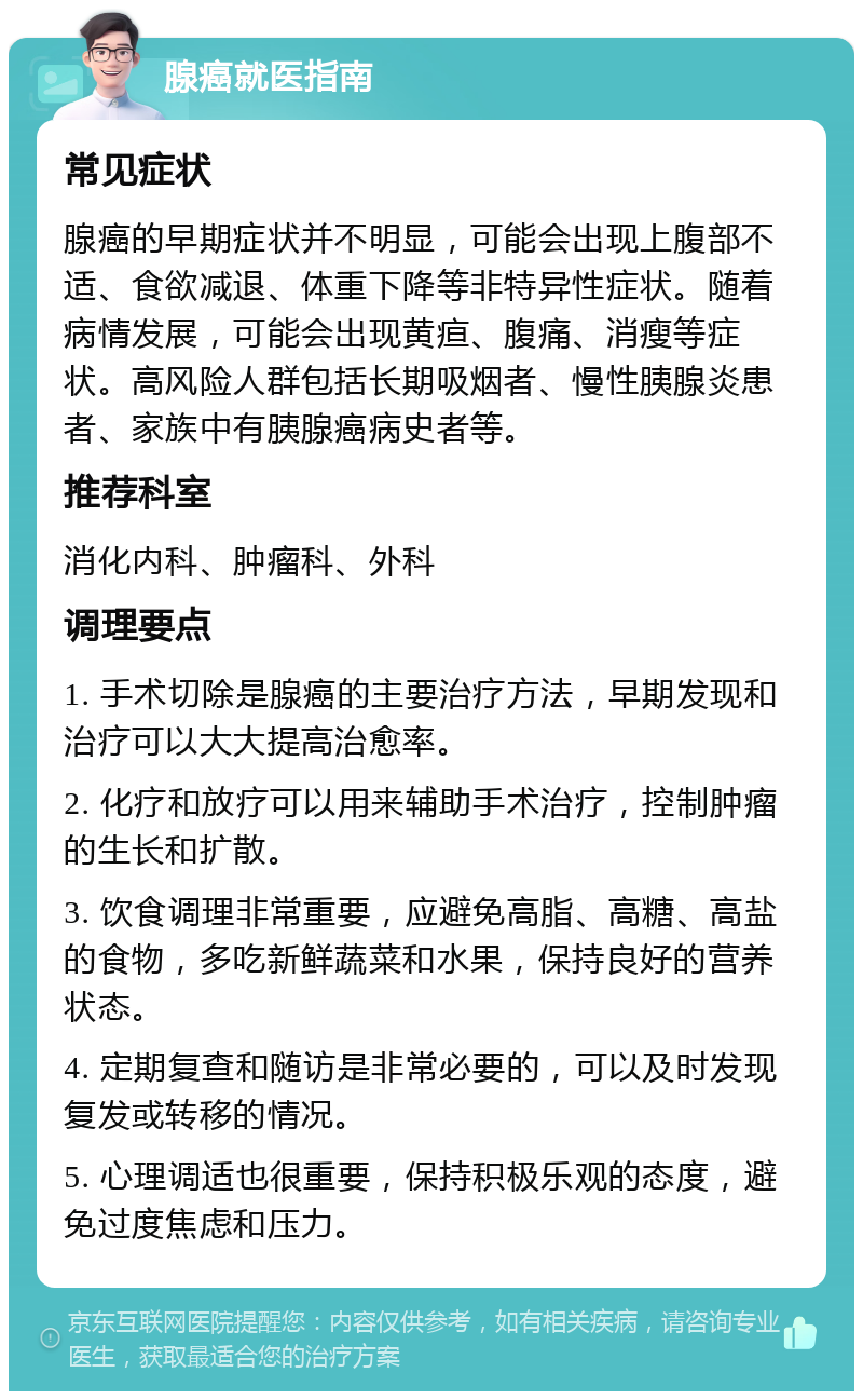 腺癌就医指南 常见症状 腺癌的早期症状并不明显，可能会出现上腹部不适、食欲减退、体重下降等非特异性症状。随着病情发展，可能会出现黄疸、腹痛、消瘦等症状。高风险人群包括长期吸烟者、慢性胰腺炎患者、家族中有胰腺癌病史者等。 推荐科室 消化内科、肿瘤科、外科 调理要点 1. 手术切除是腺癌的主要治疗方法，早期发现和治疗可以大大提高治愈率。 2. 化疗和放疗可以用来辅助手术治疗，控制肿瘤的生长和扩散。 3. 饮食调理非常重要，应避免高脂、高糖、高盐的食物，多吃新鲜蔬菜和水果，保持良好的营养状态。 4. 定期复查和随访是非常必要的，可以及时发现复发或转移的情况。 5. 心理调适也很重要，保持积极乐观的态度，避免过度焦虑和压力。