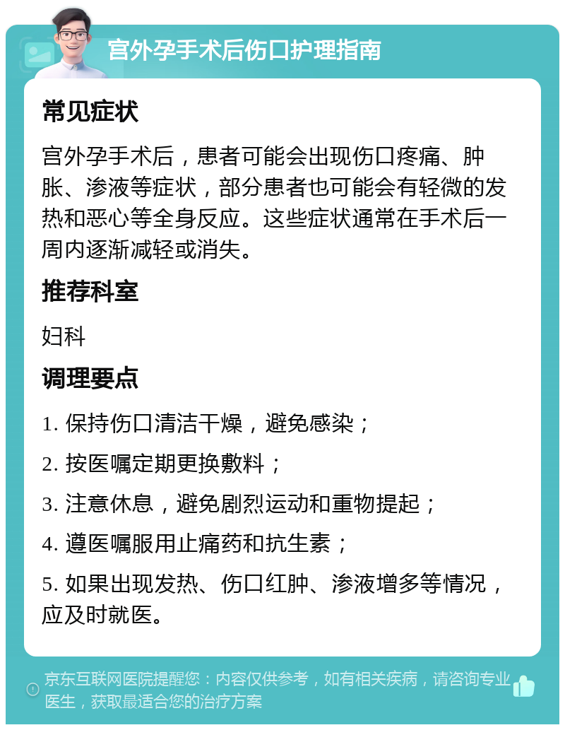 宫外孕手术后伤口护理指南 常见症状 宫外孕手术后，患者可能会出现伤口疼痛、肿胀、渗液等症状，部分患者也可能会有轻微的发热和恶心等全身反应。这些症状通常在手术后一周内逐渐减轻或消失。 推荐科室 妇科 调理要点 1. 保持伤口清洁干燥，避免感染； 2. 按医嘱定期更换敷料； 3. 注意休息，避免剧烈运动和重物提起； 4. 遵医嘱服用止痛药和抗生素； 5. 如果出现发热、伤口红肿、渗液增多等情况，应及时就医。