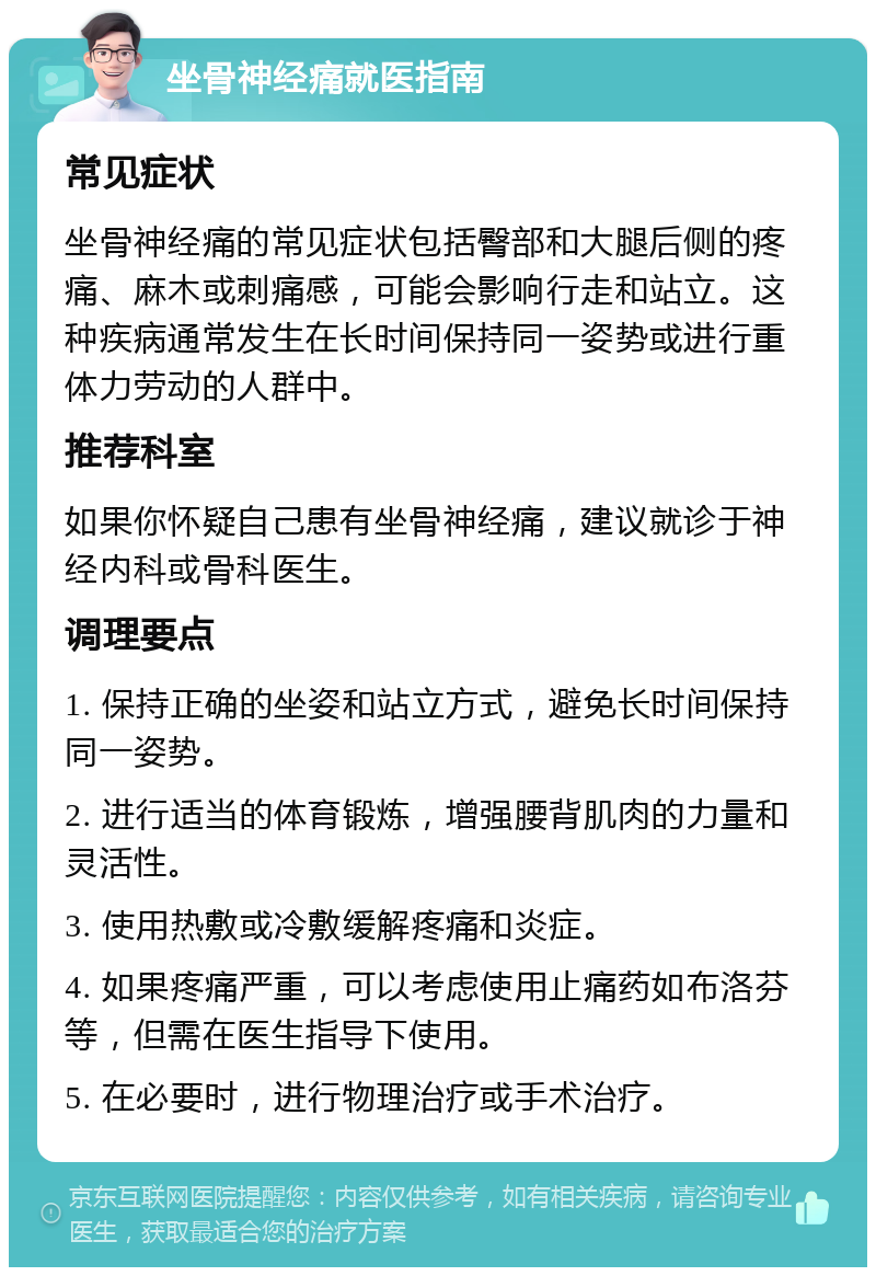 坐骨神经痛就医指南 常见症状 坐骨神经痛的常见症状包括臀部和大腿后侧的疼痛、麻木或刺痛感，可能会影响行走和站立。这种疾病通常发生在长时间保持同一姿势或进行重体力劳动的人群中。 推荐科室 如果你怀疑自己患有坐骨神经痛，建议就诊于神经内科或骨科医生。 调理要点 1. 保持正确的坐姿和站立方式，避免长时间保持同一姿势。 2. 进行适当的体育锻炼，增强腰背肌肉的力量和灵活性。 3. 使用热敷或冷敷缓解疼痛和炎症。 4. 如果疼痛严重，可以考虑使用止痛药如布洛芬等，但需在医生指导下使用。 5. 在必要时，进行物理治疗或手术治疗。