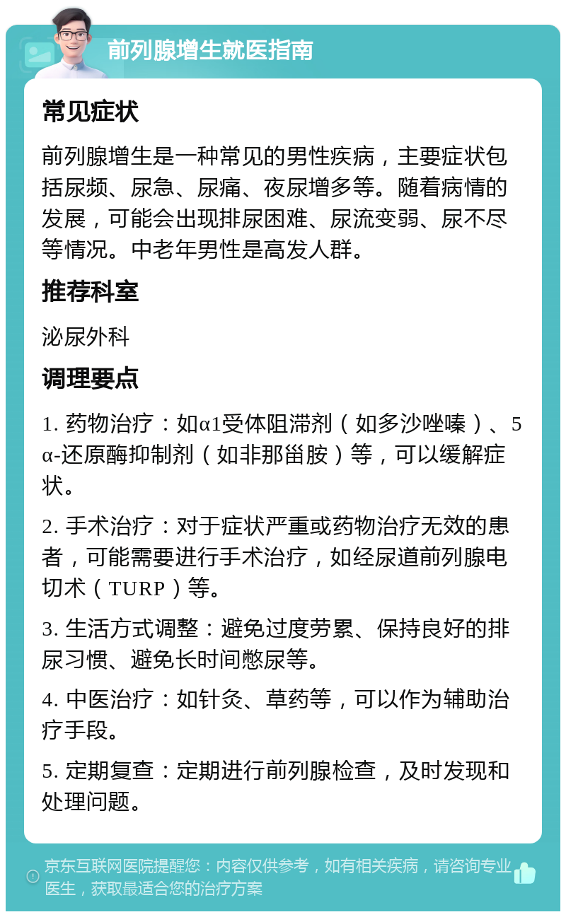 前列腺增生就医指南 常见症状 前列腺增生是一种常见的男性疾病，主要症状包括尿频、尿急、尿痛、夜尿增多等。随着病情的发展，可能会出现排尿困难、尿流变弱、尿不尽等情况。中老年男性是高发人群。 推荐科室 泌尿外科 调理要点 1. 药物治疗：如α1受体阻滞剂（如多沙唑嗪）、5α-还原酶抑制剂（如非那甾胺）等，可以缓解症状。 2. 手术治疗：对于症状严重或药物治疗无效的患者，可能需要进行手术治疗，如经尿道前列腺电切术（TURP）等。 3. 生活方式调整：避免过度劳累、保持良好的排尿习惯、避免长时间憋尿等。 4. 中医治疗：如针灸、草药等，可以作为辅助治疗手段。 5. 定期复查：定期进行前列腺检查，及时发现和处理问题。