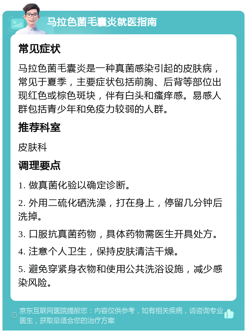 马拉色菌毛囊炎就医指南 常见症状 马拉色菌毛囊炎是一种真菌感染引起的皮肤病，常见于夏季，主要症状包括前胸、后背等部位出现红色或棕色斑块，伴有白头和瘙痒感。易感人群包括青少年和免疫力较弱的人群。 推荐科室 皮肤科 调理要点 1. 做真菌化验以确定诊断。 2. 外用二硫化硒洗澡，打在身上，停留几分钟后洗掉。 3. 口服抗真菌药物，具体药物需医生开具处方。 4. 注意个人卫生，保持皮肤清洁干燥。 5. 避免穿紧身衣物和使用公共洗浴设施，减少感染风险。