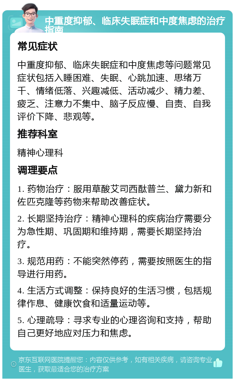 中重度抑郁、临床失眠症和中度焦虑的治疗指南 常见症状 中重度抑郁、临床失眠症和中度焦虑等问题常见症状包括入睡困难、失眠、心跳加速、思绪万千、情绪低落、兴趣减低、活动减少、精力差、疲乏、注意力不集中、脑子反应慢、自责、自我评价下降、悲观等。 推荐科室 精神心理科 调理要点 1. 药物治疗：服用草酸艾司西酞普兰、黛力新和佐匹克隆等药物来帮助改善症状。 2. 长期坚持治疗：精神心理科的疾病治疗需要分为急性期、巩固期和维持期，需要长期坚持治疗。 3. 规范用药：不能突然停药，需要按照医生的指导进行用药。 4. 生活方式调整：保持良好的生活习惯，包括规律作息、健康饮食和适量运动等。 5. 心理疏导：寻求专业的心理咨询和支持，帮助自己更好地应对压力和焦虑。