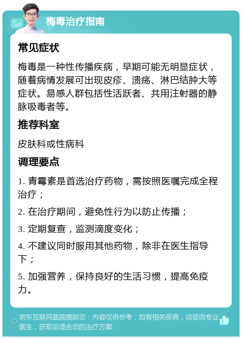 梅毒治疗指南 常见症状 梅毒是一种性传播疾病，早期可能无明显症状，随着病情发展可出现皮疹、溃疡、淋巴结肿大等症状。易感人群包括性活跃者、共用注射器的静脉吸毒者等。 推荐科室 皮肤科或性病科 调理要点 1. 青霉素是首选治疗药物，需按照医嘱完成全程治疗； 2. 在治疗期间，避免性行为以防止传播； 3. 定期复查，监测滴度变化； 4. 不建议同时服用其他药物，除非在医生指导下； 5. 加强营养，保持良好的生活习惯，提高免疫力。