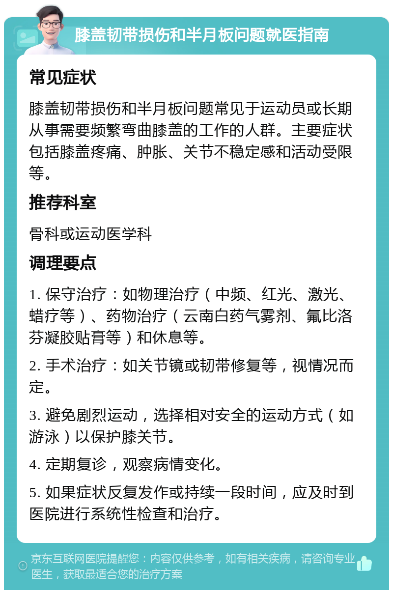 膝盖韧带损伤和半月板问题就医指南 常见症状 膝盖韧带损伤和半月板问题常见于运动员或长期从事需要频繁弯曲膝盖的工作的人群。主要症状包括膝盖疼痛、肿胀、关节不稳定感和活动受限等。 推荐科室 骨科或运动医学科 调理要点 1. 保守治疗：如物理治疗（中频、红光、激光、蜡疗等）、药物治疗（云南白药气雾剂、氟比洛芬凝胶贴膏等）和休息等。 2. 手术治疗：如关节镜或韧带修复等，视情况而定。 3. 避免剧烈运动，选择相对安全的运动方式（如游泳）以保护膝关节。 4. 定期复诊，观察病情变化。 5. 如果症状反复发作或持续一段时间，应及时到医院进行系统性检查和治疗。